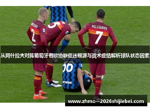 从阿什拉夫对阵葡萄牙看欧协联低迷根源与战术症结解析球队状态因素