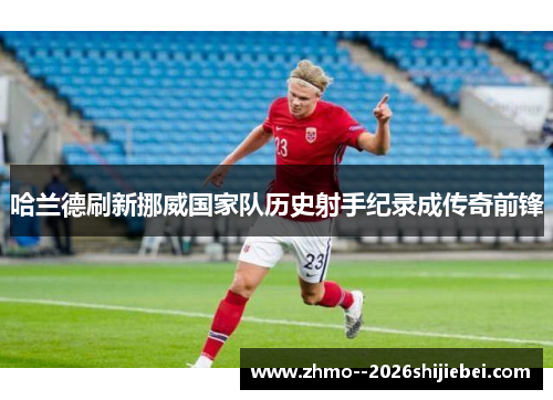 哈兰德刷新挪威国家队历史射手纪录成传奇前锋