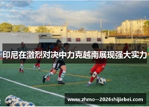 印尼在激烈对决中力克越南展现强大实力