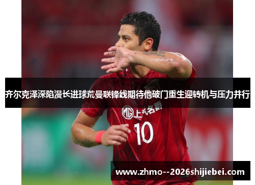 齐尔克泽深陷漫长进球荒曼联锋线期待他破门重生迎转机与压力并行