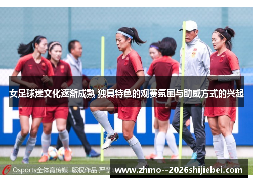女足球迷文化逐渐成熟 独具特色的观赛氛围与助威方式的兴起
