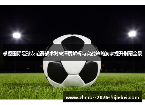 掌握国际足球友谊赛战术对决深度解析与实战策略洞察提升指南全景